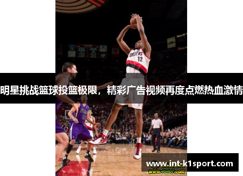 明星挑战篮球投篮极限,精彩广告视频再度点燃热血激情