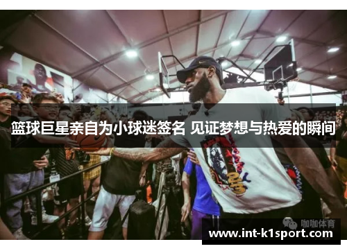 篮球巨星亲自为小球迷签名 见证梦想与热爱的瞬间