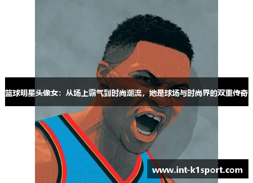 篮球明星头像女:从场上霸气到时尚潮流,她是球场与时尚界的双重传奇