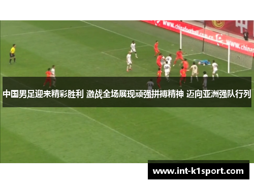 中国男足迎来精彩胜利 激战全场展现顽强拼搏精神 迈向亚洲强队行列