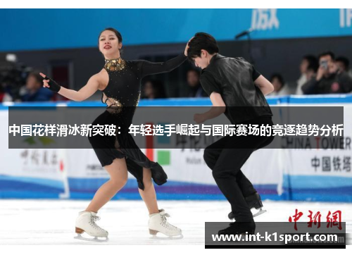 中国花样滑冰新突破:年轻选手崛起与国际赛场的竞逐趋势分析