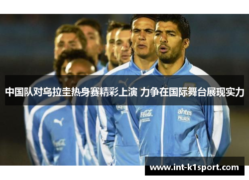 中国队对乌拉圭热身赛精彩上演 力争在国际舞台展现实力